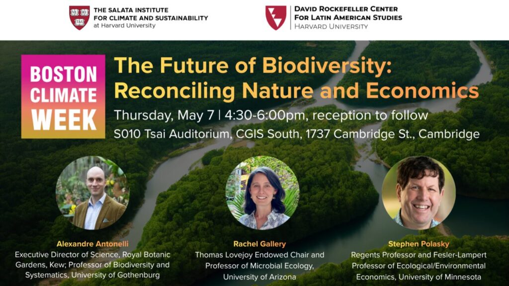 Boston Climate Week: the Future of Biodiversity: Reconciling Nature and Economics. Thursday, May 7. 4:30 - 6:00 PM reception to follow. S010 Tsai Auditorium, CGIS South, 1737 Cambridge St. Cambridge. Alexandre Antonelli. Executive Director of Science, Royal Botanic Gardens, Kew. Professor of BIodiversity and Systematics, University of Gothenburg. Rachel Gallery, Thomas Lovejoy Endowed Chair and Professor of Mirobial Ecology, University of Arizona. Stephan Polasky. Regents Professor and Fesler-Lampert Professor of Ecological/Environmental Economics, University of Minnesota.